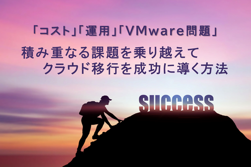 「コスト」「運用」「VMware問題」積み重なる課題を乗り越えてクラウド移行を成功に導く方法