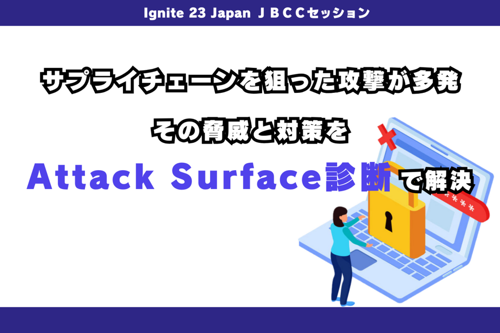 Ignite 23 Japan JBCCセッション「サプライチェーンを狙った攻撃が多発。その脅威と対策をAttack Surface診断で解決」